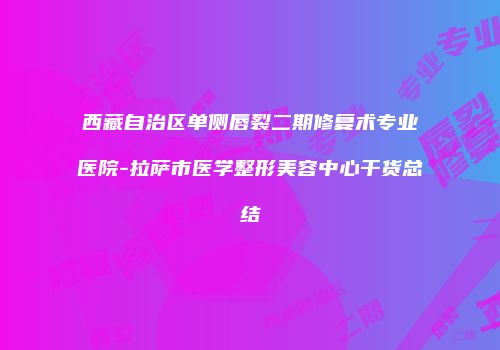 西藏自治区单侧唇裂二期修复术专业医院-拉萨市医学整形美容中心干货总结