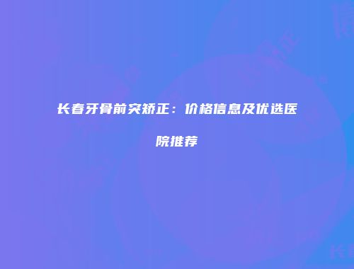 长春牙骨前突矫正：价格信息及优选医院推荐