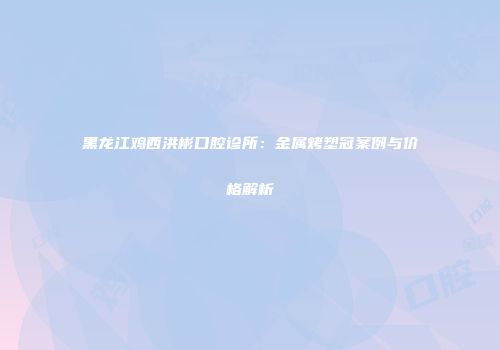 黑龙江鸡西洪彬口腔诊所：金属烤塑冠案例与价格解析