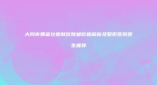 大同市娜蜜丝嫩肤仪除皱价格解析及整形医院医生推荐