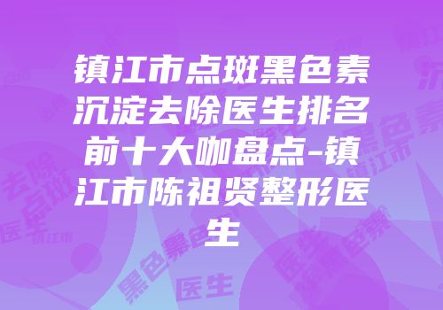 镇江市点斑黑色素沉淀去除医生排名前十大咖盘点-镇江市陈祖贤整形医生