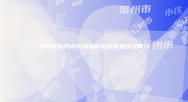 常州市治疗小孩耳朵畸形医院排名及简介