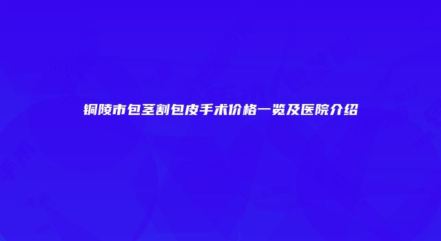 铜陵市包茎割包皮手术价格一览及医院介绍