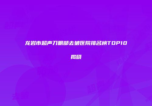龙岩市超声刀眼部去皱医院排名榜TOP10揭晓