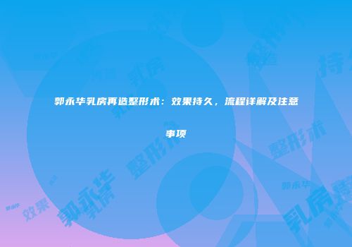 郭永华乳房再造整形术：效果持久，流程详解及注意事项