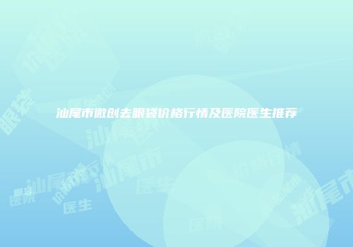 汕尾市微创去眼袋价格行情及医院医生推荐