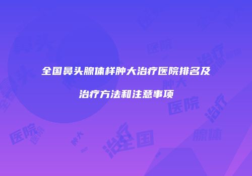 全国鼻头腺体样肿大治疗医院排名及治疗方法和注意事项