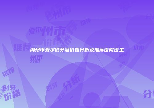 湖州市爱尔创牙冠价格分析及推荐医院医生