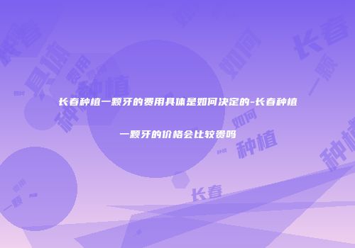 长春种植一颗牙的费用具体是如何决定的-长春种植一颗牙的价格会比较贵吗