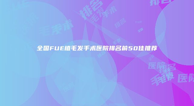 全国FUE植毛发手术医院排名前50佳推荐