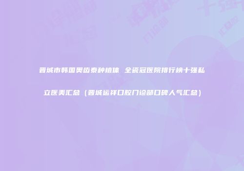 晋城市韩国奥齿泰种植体 全瓷冠医院排行榜十强私立医美汇总（晋城运祥口腔门诊部口碑人气汇总）
