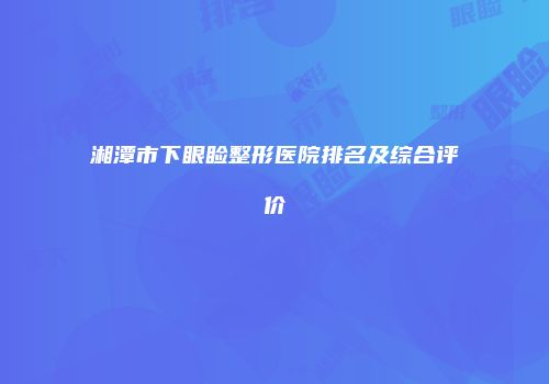 湘潭市下眼睑整形医院排名及综合评价