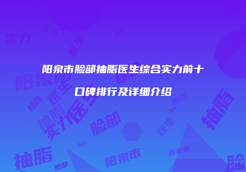 阳泉市脸部抽脂医生综合实力前十口碑排行及详细介绍