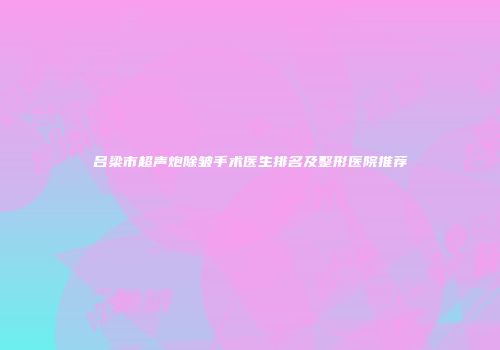 吕梁市超声炮除皱手术医生排名及整形医院推荐