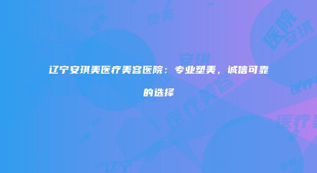 辽宁安琪美医疗美容医院：专业塑美，诚信可靠的选择