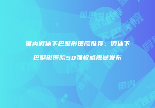 国内假体下巴整形医院推荐：假体下巴整形医院50强权威震撼发布