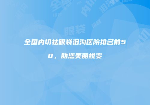 全国内切祛眼袋泪沟医院排名前50，助您美丽蜕变