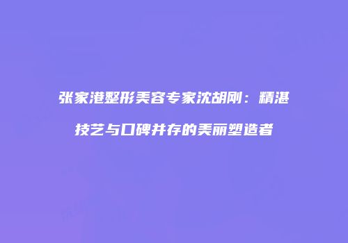 张家港整形美容专家沈胡刚：精湛技艺与口碑并存的美丽塑造者