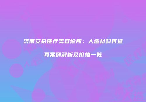 济南安朵医疗美容诊所：人造材料再造耳案例解析及价格一览