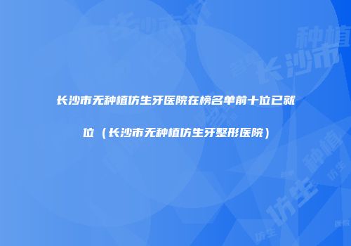 长沙市无种植仿生牙医院在榜名单前十位已就位（长沙市无种植仿生牙整形医院）