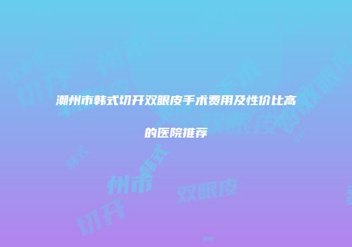 潮州市韩式切开双眼皮手术费用及性价比高的医院推荐