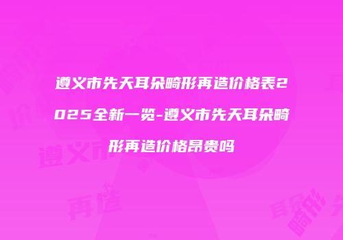 遵义市先天耳朵畸形再造价格表2025全新一览-遵义市先天耳朵畸形再造价格昂贵吗