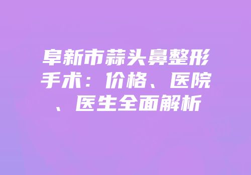 阜新市蒜头鼻整形手术：价格、医院、医生全面解析