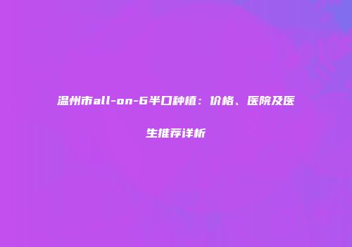 温州市all-on-6半口种植：价格、医院及医生推荐详析