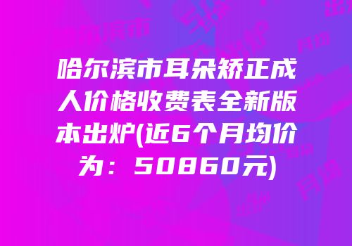 哈尔滨市耳朵矫正成人价格收费表全新版本出炉(近6个月均价为：50860元)