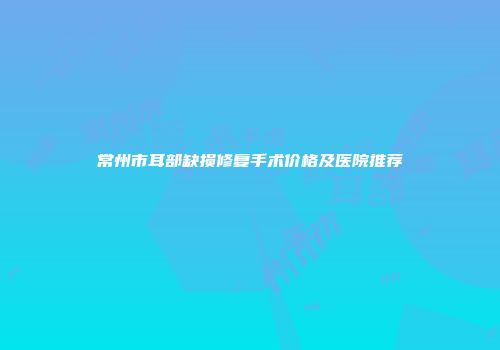 常州市耳部缺损修复手术价格及医院推荐