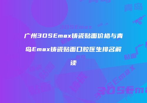 广州3DSEmax铸瓷贴面价格与青岛Emax铸瓷贴面口腔医生排名解读