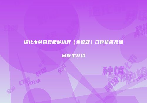 通化市韩国登腾种植牙（全瓷冠）口碑排名及知名医生介绍