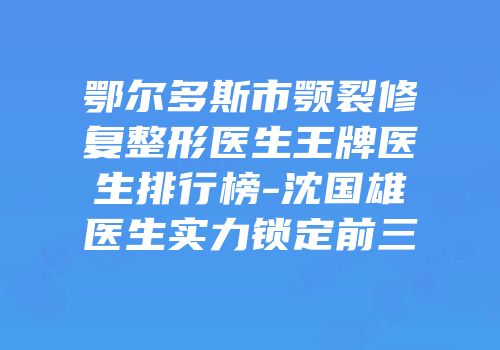 鄂尔多斯市颚裂修复整形医生王牌医生排行榜-沈国雄医生实力锁定前三