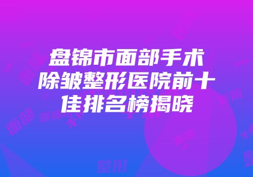 盘锦市面部手术除皱整形医院前十佳排名榜揭晓