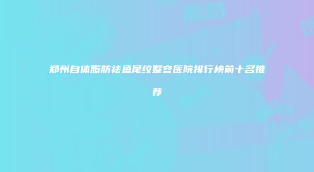 郑州自体脂肪祛鱼尾纹整容医院排行榜前十名推荐