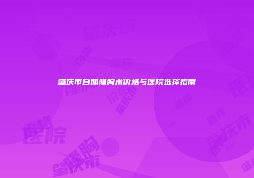 肇庆市自体隆胸术价格与医院选择指南