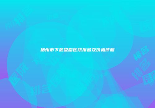 扬州市下颌吸脂医院排名及价格评测
