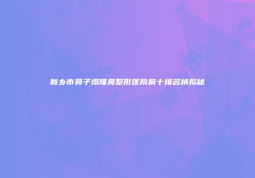 新乡市鼻子塌隆鼻整形医院前十排名榜揭秘