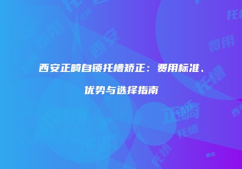 西安正畸自锁托槽矫正：费用标准、优势与选择指南