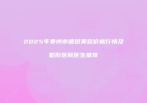 2025年泰州市晒斑美容价格行情及整形医院医生推荐