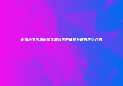 衡阳市下颌横向阻生智齿医院推荐与知名医生介绍