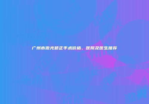 广州市激光矫正手术价格、医院及医生推荐