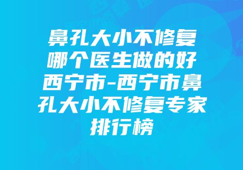 鼻孔大小不修复哪个医生做的好西宁市-西宁市鼻孔大小不修复专家排行榜