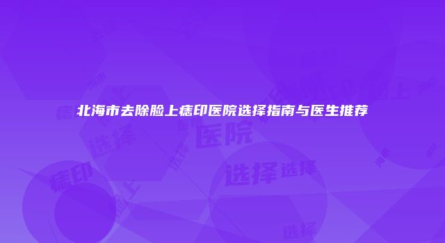 北海市去除脸上痣印医院选择指南与医生推荐