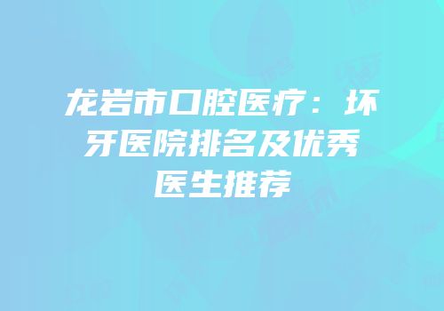 龙岩市口腔医疗：坏牙医院排名及优秀医生推荐