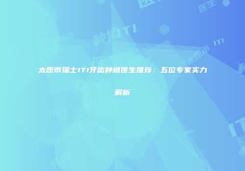 太原市瑞士ITI牙齿种植医生推荐：五位专家实力解析