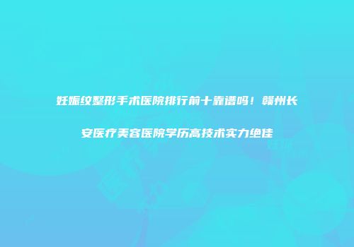 妊娠纹整形手术医院排行前十靠谱吗！赣州长安医疗美容医院学历高技术实力绝佳