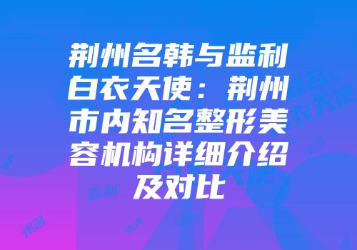 荆州名韩与监利白衣天使：荆州市内知名整形美容机构详细介绍及对比
