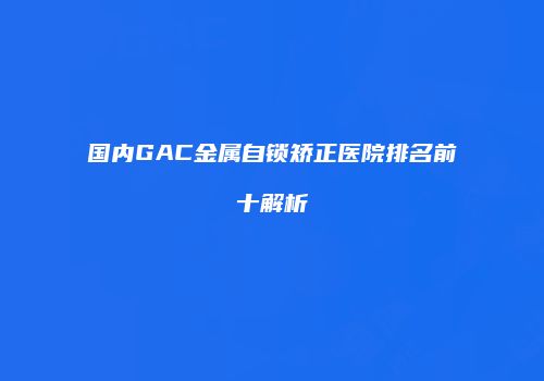 国内GAC金属自锁矫正医院排名前十解析