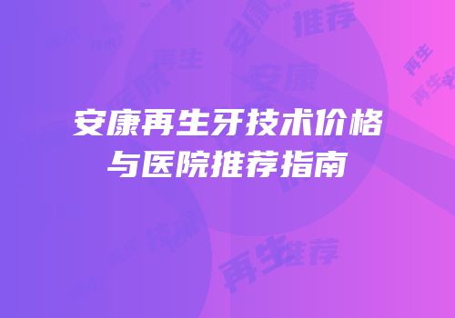 安康再生牙技术价格与医院推荐指南